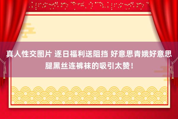 真人性交图片 逐日福利送阻挡 好意思青娥好意思腿黑丝连裤袜的吸引太赞！