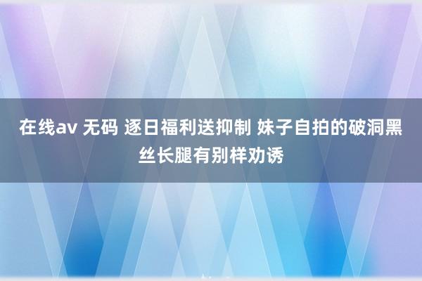 在线av 无码 逐日福利送抑制 妹子自拍的破洞黑丝长腿有别样劝诱