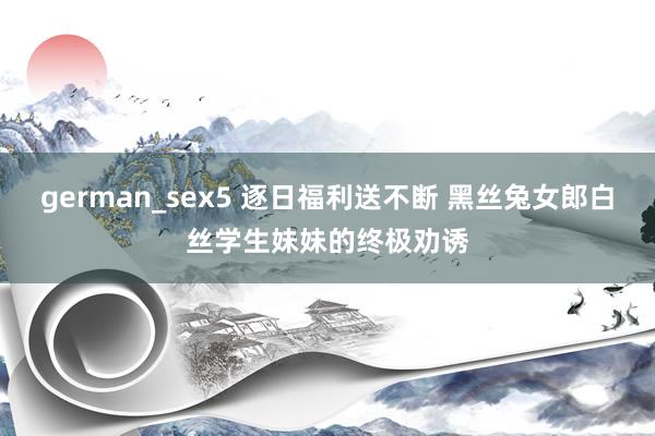 german_sex5 逐日福利送不断 黑丝兔女郎白丝学生妹妹的终极劝诱