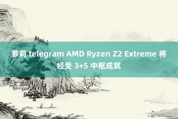 萝莉 telegram AMD Ryzen Z2 Extreme 将经受 3+5 中枢成就