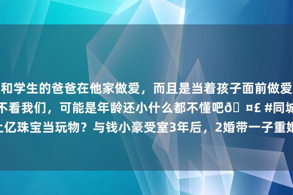 和学生的爸爸在他家做爱，而且是当着孩子面前做爱，太刺激了，孩子完全不看我们，可能是年龄还小什么都不懂吧🤣 #同城 #文爱 #自慰 上亿珠宝当玩物？与钱小豪受室3年后，2婚带一子重婚大20岁富豪|艳星|邱淑贞|陈小春|吴镇宇