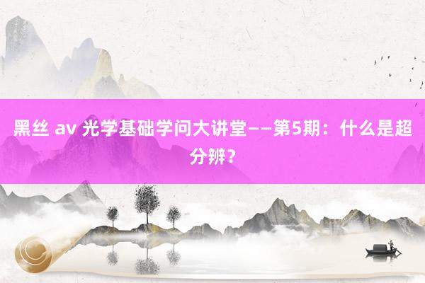 黑丝 av 光学基础学问大讲堂——第5期：什么是超分辨？