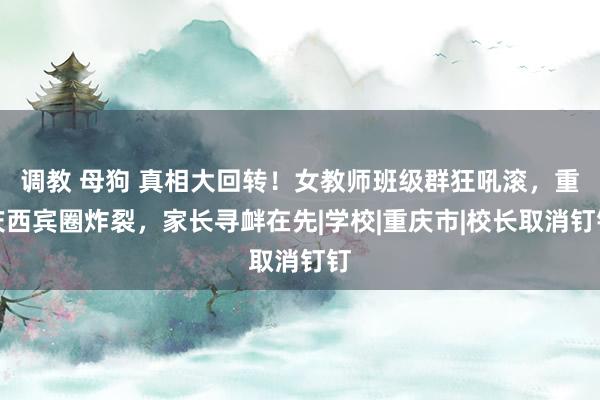 调教 母狗 真相大回转！女教师班级群狂吼滚，重庆西宾圈炸裂，家长寻衅在先|学校|重庆市|校长取消钉钉