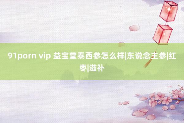 91porn vip 益宝堂泰西参怎么样|东说念主参|红枣|滋补