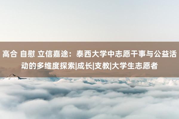 高合 自慰 立信嘉途：泰西大学中志愿干事与公益活动的多维度探索|成长|支教|大学生志愿者