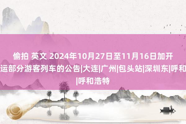 偷拍 英文 2024年10月27日至11月16日加开、停运部分游客列车的公告|大连|广州|包头站|深圳东|呼和浩特