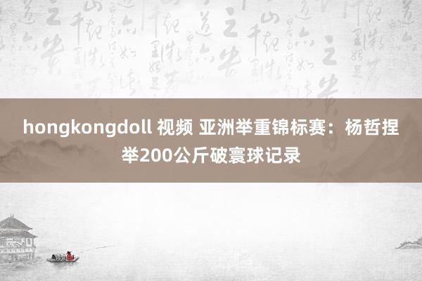 hongkongdoll 视频 亚洲举重锦标赛：杨哲捏举200公斤破寰球记录