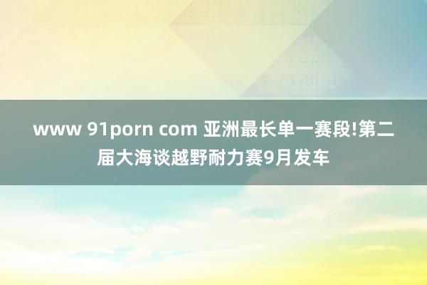 www 91porn com 亚洲最长单一赛段!第二届大海谈越野耐力赛9月发车