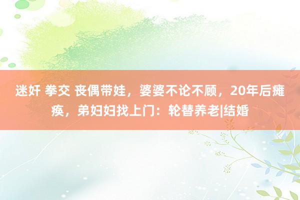 迷奸 拳交 丧偶带娃，婆婆不论不顾，20年后瘫痪，弟妇妇找上门：轮替养老|结婚