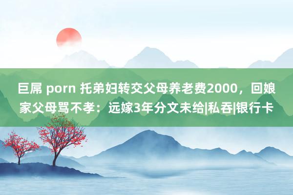 巨屌 porn 托弟妇转交父母养老费2000，回娘家父母骂不孝：远嫁3年分文未给|私吞|银行卡