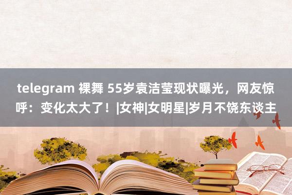 telegram 裸舞 55岁袁洁莹现状曝光，网友惊呼：变化太大了！|女神|女明星|岁月不饶东谈主