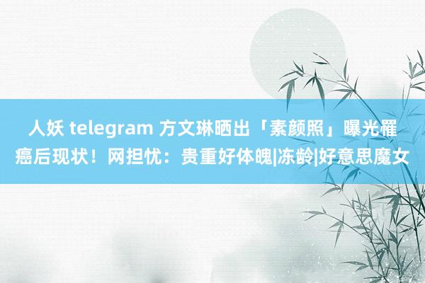 人妖 telegram 方文琳晒出「素颜照」曝光罹癌后现状！　网担忧：贵重好体魄|冻龄|好意思魔女