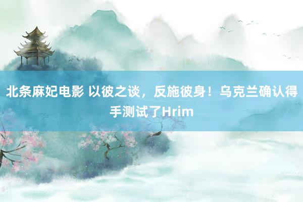 北条麻妃电影 以彼之谈，反施彼身！乌克兰确认得手测试了Hrim