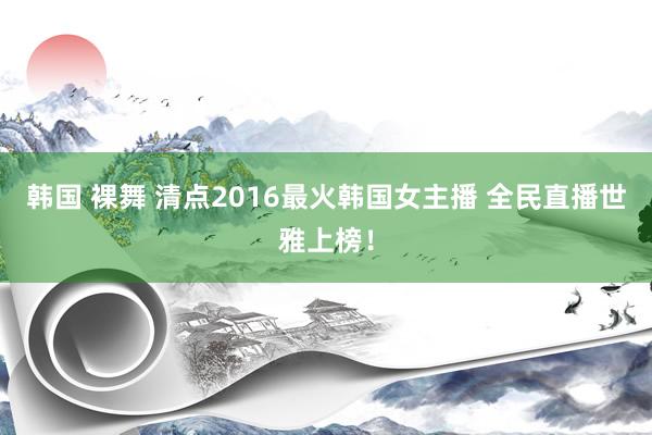 韩国 裸舞 清点2016最火韩国女主播 全民直播世雅上榜！