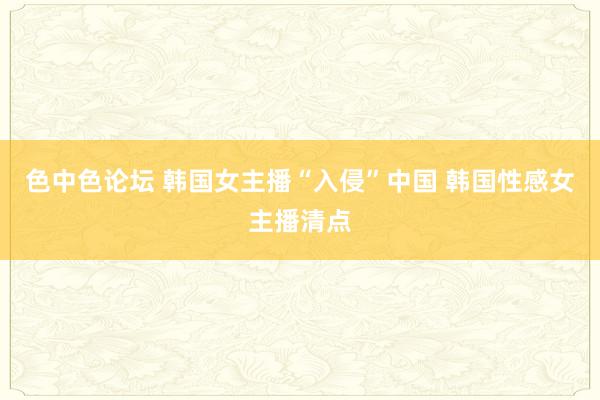 色中色论坛 韩国女主播“入侵”中国 韩国性感女主播清点