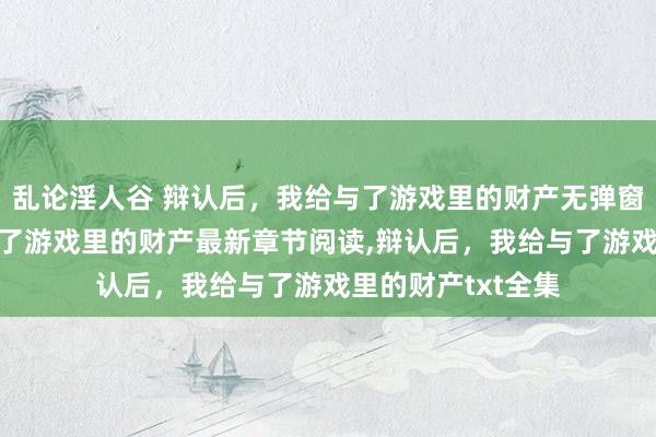 乱论淫人谷 辩认后，我给与了游戏里的财产无弹窗，辩认后，我给与了游戏里的财产最新章节阅读，辩认后，我给与了游戏里的财产txt全集