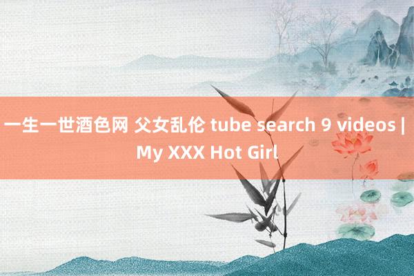 一生一世酒色网 父女乱伦 tube search 9 videos | My XXX Hot Girl