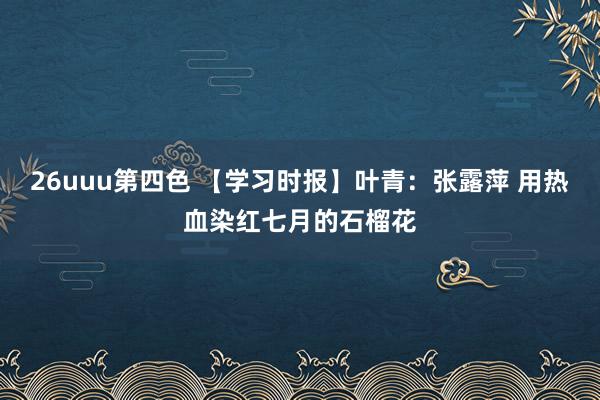 26uuu第四色 【学习时报】叶青：张露萍 用热血染红七月的石榴花