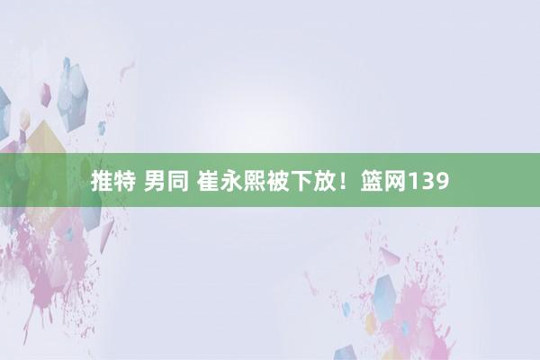 推特 男同 崔永熙被下放！篮网139