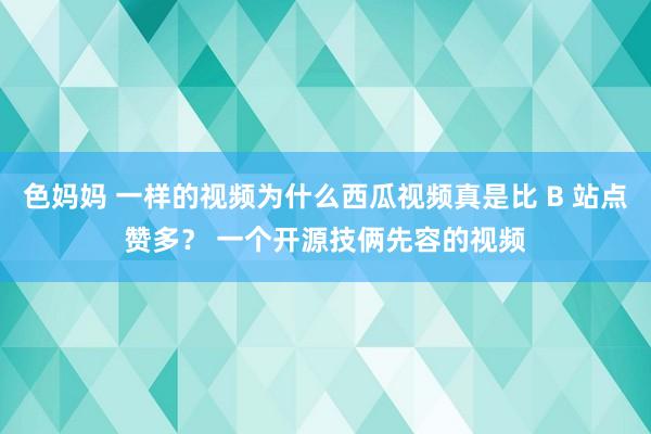 色妈妈 一样的视频为什么西瓜视频真是比 B 站点赞多？ 一个开源技俩先容的视频