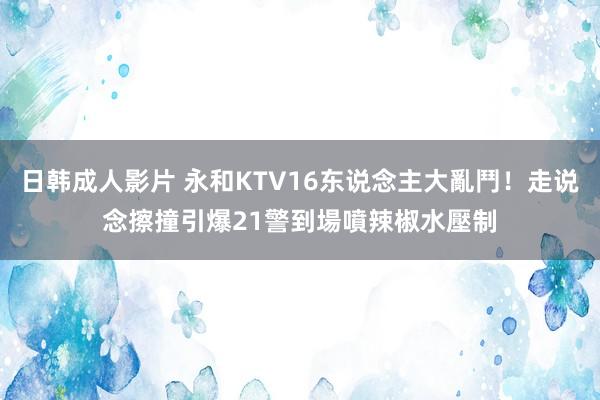 日韩成人影片 永和KTV16东说念主大亂鬥！走说念擦撞引爆　21警到場噴辣椒水壓制