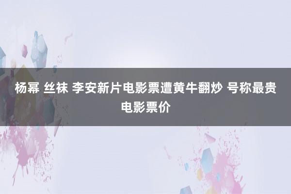 杨幂 丝袜 李安新片电影票遭黄牛翻炒 号称最贵电影票价