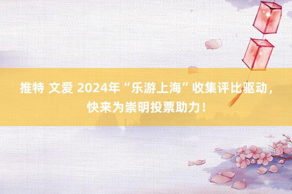 推特 文爱 2024年“乐游上海”收集评比驱动，快来为崇明投票助力！