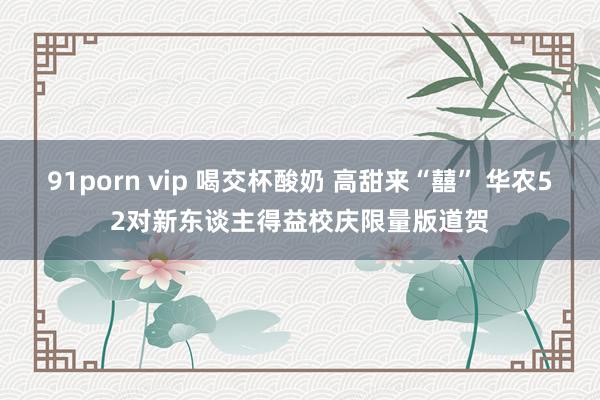 91porn vip 喝交杯酸奶 高甜来“囍” 华农52对新东谈主得益校庆限量版道贺