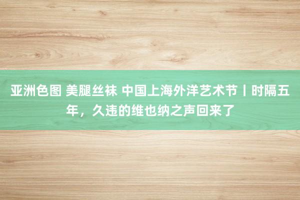 亚洲色图 美腿丝袜 中国上海外洋艺术节丨时隔五年，久违的维也纳之声回来了