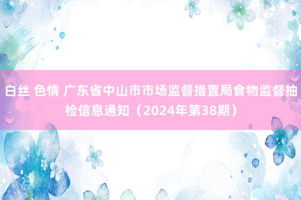 白丝 色情 广东省中山市市场监督措置局食物监督抽检信息通知（2024年第38期）