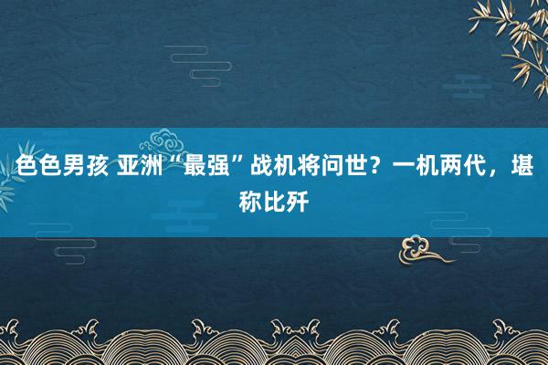 色色男孩 亚洲“最强”战机将问世？一机两代，堪称比歼