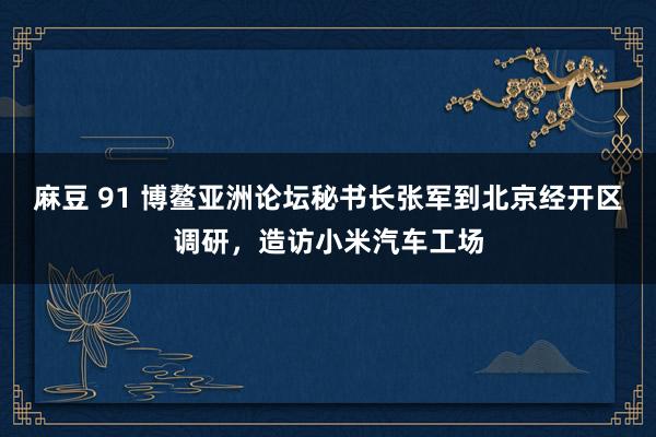 麻豆 91 博鳌亚洲论坛秘书长张军到北京经开区调研，造访小米汽车工场