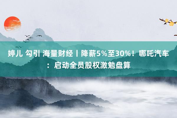 婷儿 勾引 海量财经丨降薪5%至30%！哪吒汽车：启动全员股权激勉盘算