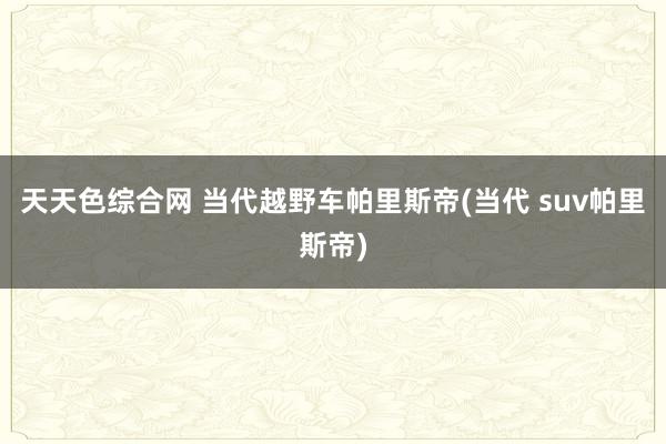 天天色综合网 当代越野车帕里斯帝(当代 suv帕里斯帝)