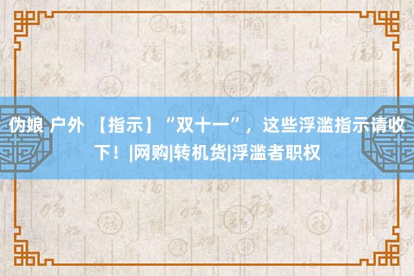 伪娘 户外 【指示】“双十一”，这些浮滥指示请收下！|网购|转机货|浮滥者职权