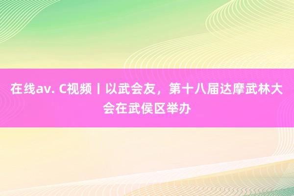 在线av. C视频丨以武会友，第十八届达摩武林大会在武侯区举办