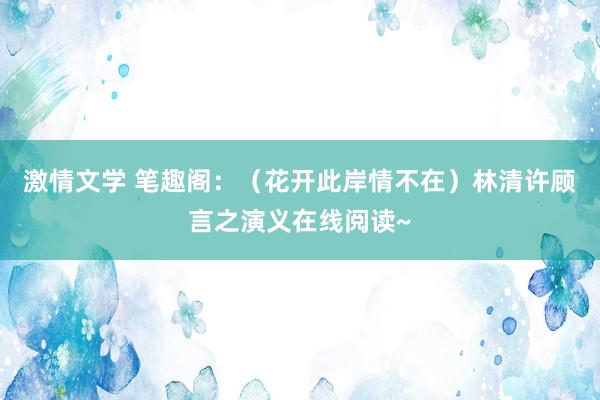 激情文学 笔趣阁：（花开此岸情不在）林清许顾言之演义在线阅读~