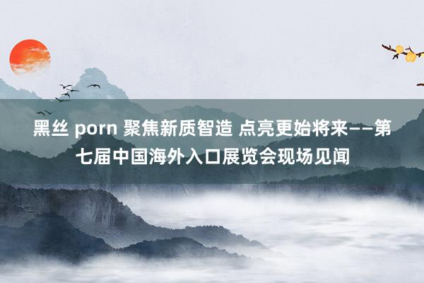 黑丝 porn 聚焦新质智造 点亮更始将来——第七届中国海外入口展览会现场见闻