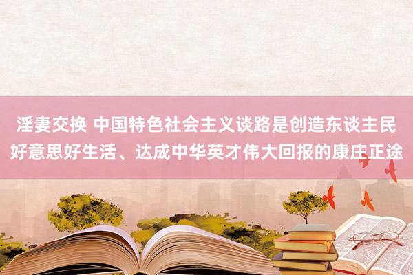 淫妻交换 中国特色社会主义谈路是创造东谈主民好意思好生活、达成中华英才伟大回报的康庄正途