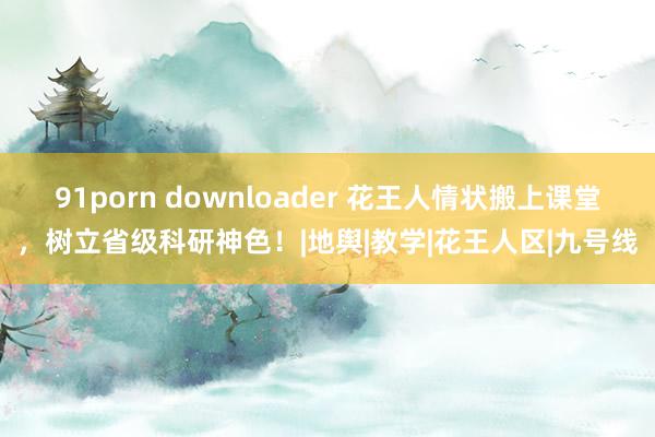 91porn downloader 花王人情状搬上课堂，树立省级科研神色！|地舆|教学|花王人区|九号线