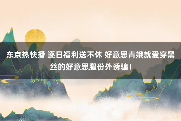 东京热快播 逐日福利送不休 好意思青娥就爱穿黑丝的好意思腿份外诱骗！