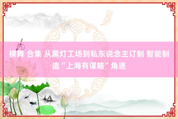 裸舞 合集 从黑灯工场到私东说念主订制 智能制造“上海有谋略”角逐