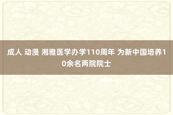 成人 动漫 湘雅医学办学110周年 为新中国培养10余名两院院士