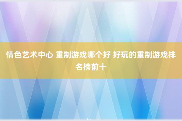 情色艺术中心 重制游戏哪个好 好玩的重制游戏排名榜前十