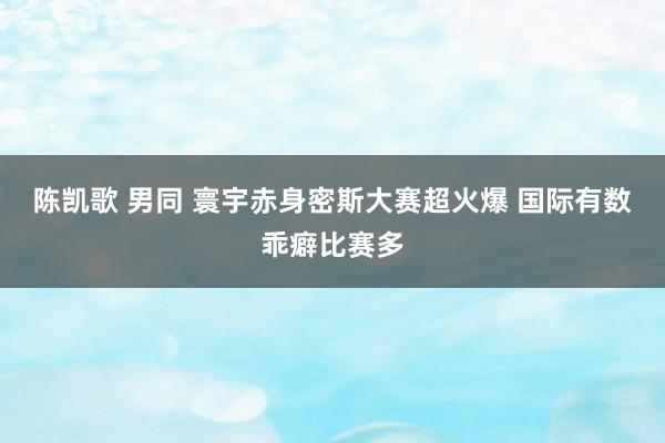 陈凯歌 男同 寰宇赤身密斯大赛超火爆 国际有数乖癖比赛多