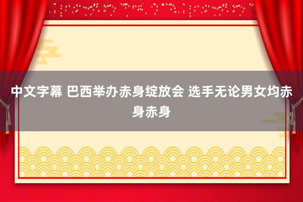 中文字幕 巴西举办赤身绽放会 选手无论男女均赤身赤身