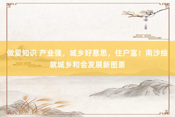 做爱知识 产业强，城乡好意思，住户富！南沙绘就城乡和会发展新图景