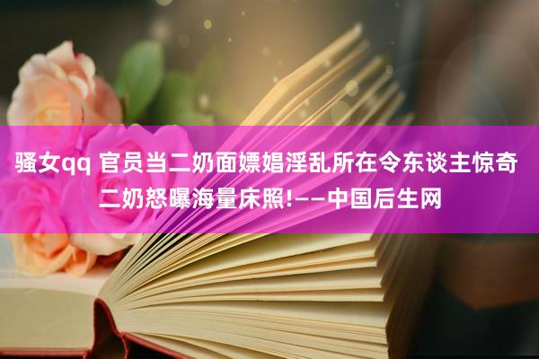 骚女qq 官员当二奶面嫖娼淫乱所在令东谈主惊奇 二奶怒曝海量床照!——中国后生网