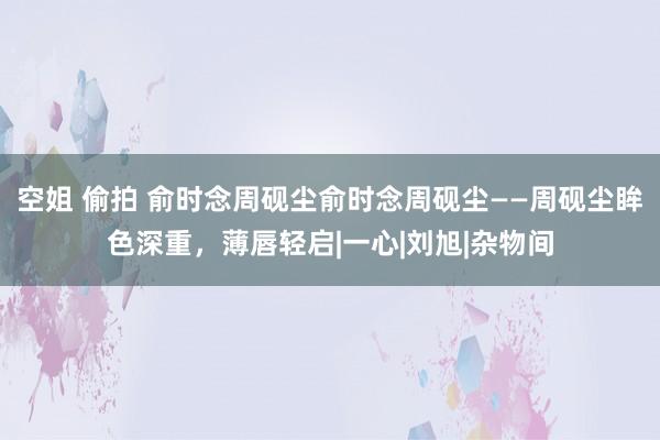 空姐 偷拍 俞时念周砚尘俞时念周砚尘——周砚尘眸色深重，薄唇轻启|一心|刘旭|杂物间