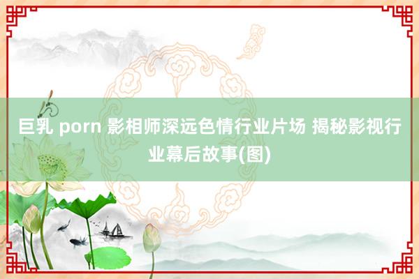 巨乳 porn 影相师深远色情行业片场 揭秘影视行业幕后故事(图)